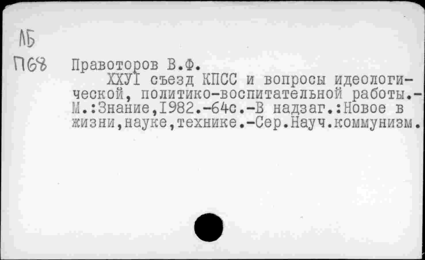 ﻿ЛБ
Правоторов В.Ф.
ХХУ1 съезд КПСС и вопросы идеологической, политико-воспитательной работы.-М.:Знание,1982.-64с.-В надзаг.:Новое в жизни,науке,технике.-Сер.Науч.коммунизм.